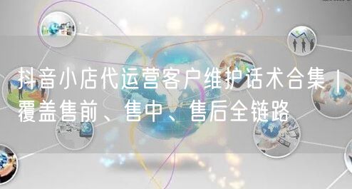 抖音小店代运营客户维护话术合集|覆盖售前、售中、售后全链路