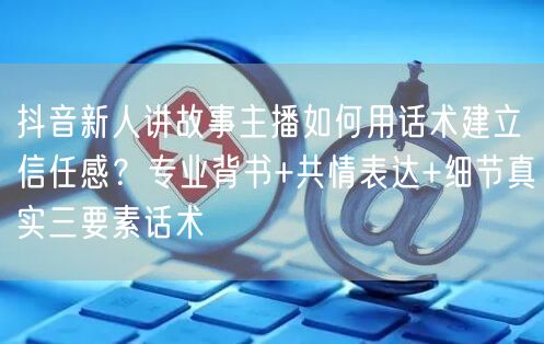 抖音新人讲故事主播如何用话术建立信任感?专业背书+共情表达+细节真实三要素话术