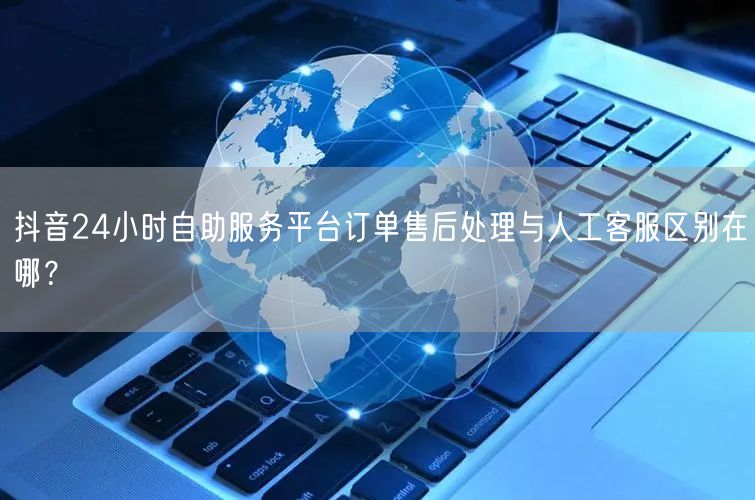 抖音24小时自助服务平台订单售后处理与人工客服区别在哪?
