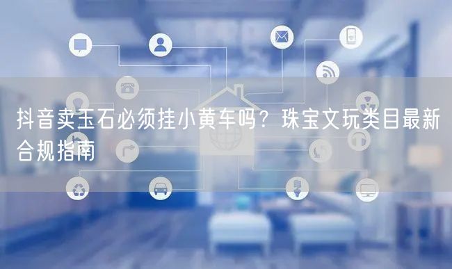 抖音卖玉石必须挂小黄车吗?珠宝文玩类目最新合规指南