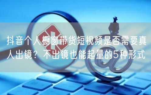 抖音个人橱窗带货短视频是否需要真人出镜?不出镜也能起量的5种形式