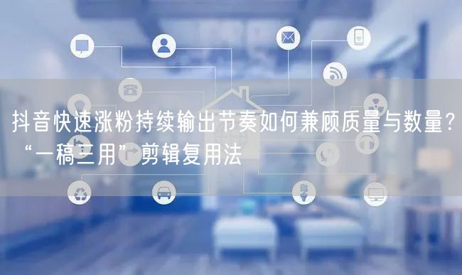 抖音快速涨粉持续输出节奏如何兼顾质量与数量?“一稿三用”剪辑复用法