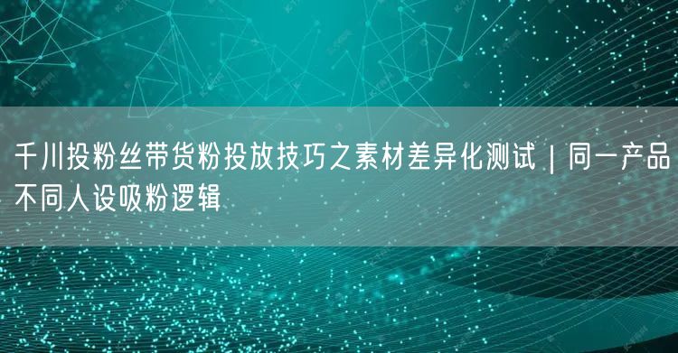 千川投粉丝带货粉投放技巧之素材差异化测试|同一产品不同人设吸粉逻辑