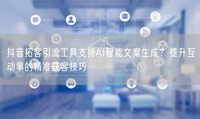 抖音拓客引流工具支持AI智能文案生成?提升互动率的精准获客技巧