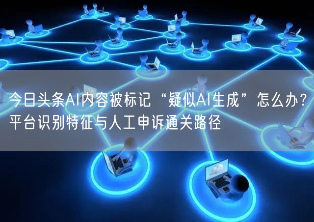 今日头条AI内容被标记“疑似AI生成”怎么办？平台识别特征与人工申诉通关路径