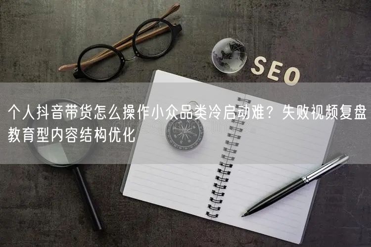 个人抖音带货怎么操作小众品类冷启动难？失败视频复盘教育型内容结构优化