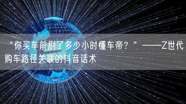 “你买车前刷了多少小时懂车帝?”——Z世代购车路径关联的抖音话术