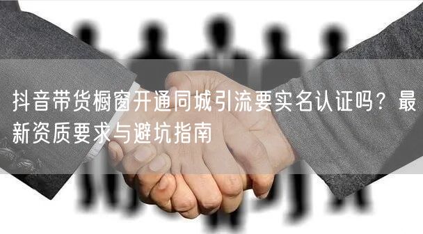 抖音带货橱窗开通同城引流要实名认证吗?最新资质要求与避坑指南