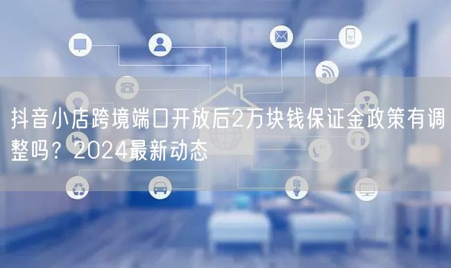 抖音小店跨境端口开放后2万块钱保证金政策有调整吗?2024最新动态