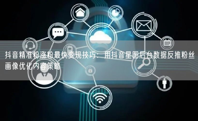 抖音精准粉涨粉最快变现技巧：用抖音星图后台数据反推粉丝画像优化内容策略