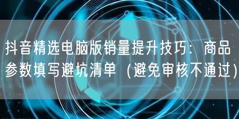 抖音精选电脑版销量提升技巧:商品参数填写避坑清单(避免审核不通过)