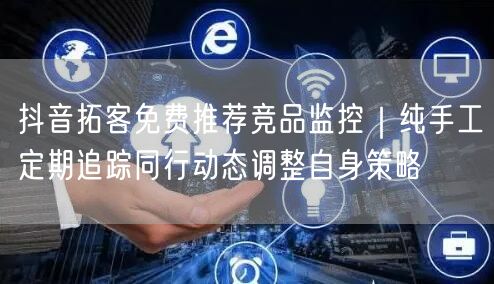 抖音拓客免费推荐竞品监控|纯手工定期追踪同行动态调整自身策略