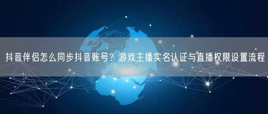 抖音伴侣怎么同步抖音账号?游戏主播实名认证与直播权限设置流程