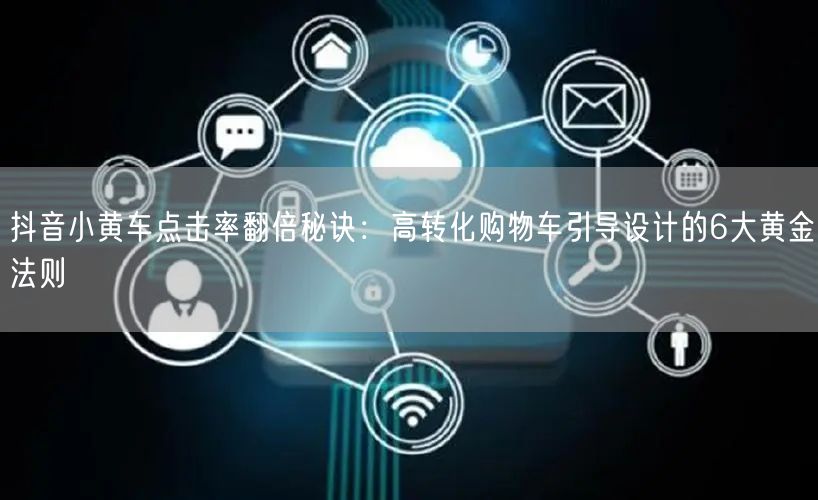抖音小黄车点击率翻倍秘诀:高转化购物车引导设计的6大黄金法则