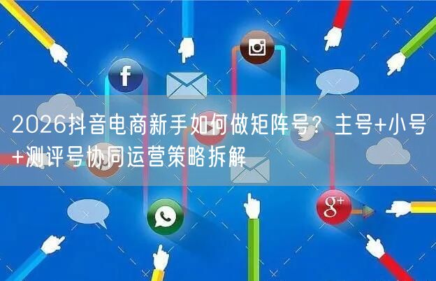 2026抖音电商新手如何做矩阵号？主号+小号+测评号协同运营策略拆解