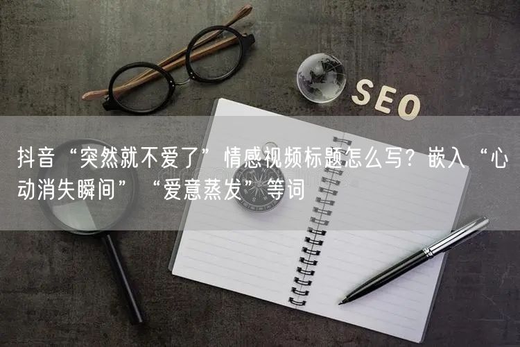抖音“突然就不爱了”情感视频标题怎么写？嵌入“心动消失瞬间”“爱意蒸发”等词