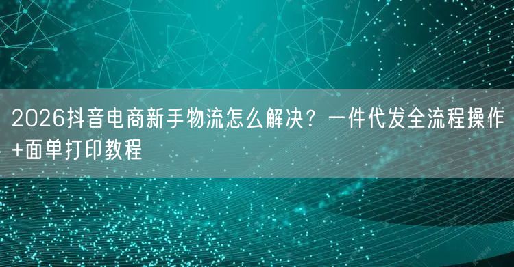 2026抖音电商新手物流怎么解决？一件代发全流程操作+面单打印教程