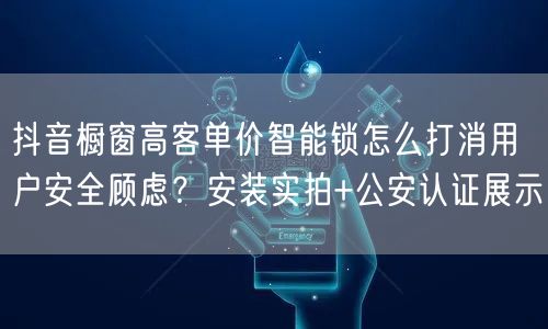 抖音橱窗高客单价智能锁怎么打消用户安全顾虑？安装实拍+公安认证展示