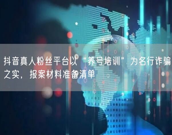 抖音真人粉丝平台以“养号培训”为名行诈骗之实，报案材料准备清单