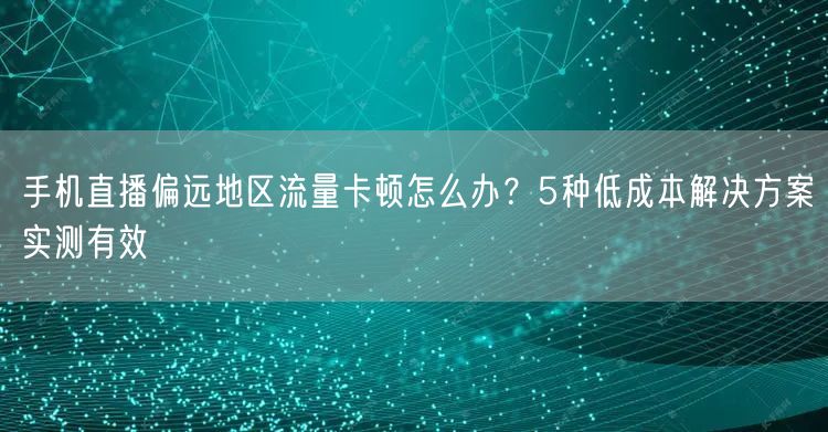 手机直播偏远地区流量卡顿怎么办?5种低成本解决方案实测有效