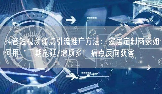 抖音短视频痛点引流推广方法:家居定制商家如何用“工期拖延/增项多”痛点反向获客