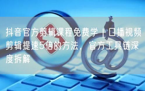 抖音官方剪辑课程免费学|口播视频剪辑提速5倍的方法,官方工具链深度拆解