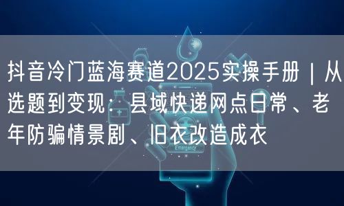 抖音冷门蓝海赛道2025实操手册|从选题到变现:县域快递网点日常、老年防骗情景剧