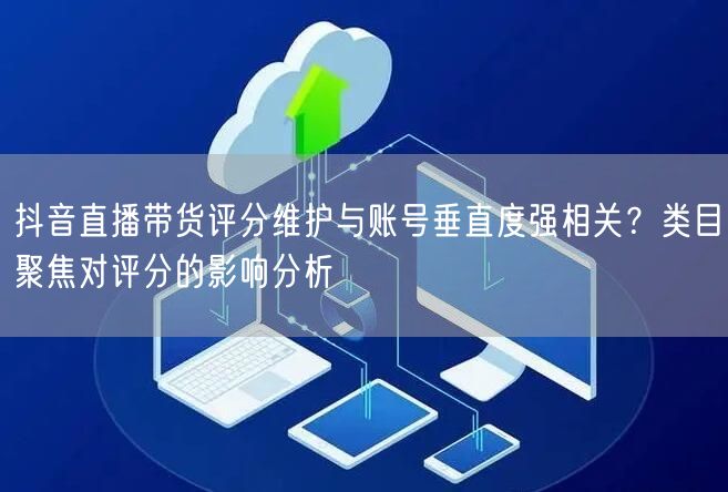 抖音直播带货评分维护与账号垂直度强相关?类目聚焦对评分的影响分析