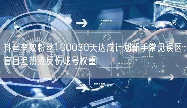 抖音有效粉丝100030天达成计划新手常见误区:盲目追热点反伤账号权重
