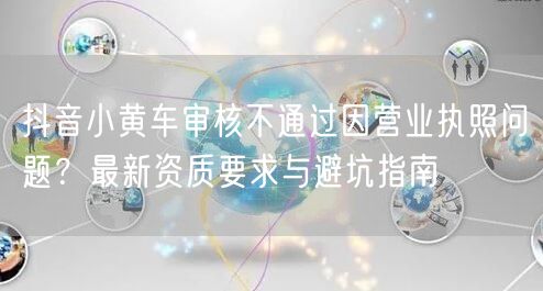 抖音小黄车审核不通过因营业执照问题?最新资质要求与避坑指南