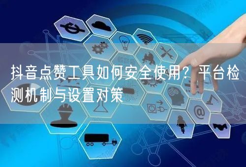 抖音点赞工具如何安全使用?平台检测机制与设置对策