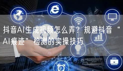 抖音AI生成视频怎么弄?规避抖音“AI痕迹”检测的实操技巧