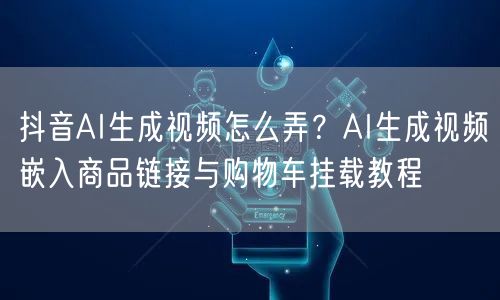 抖音AI生成视频怎么弄?AI生成视频嵌入商品链接与购物车挂载教程