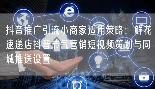 抖音推广引流小商家适用策略:鲜花速递店抖音节气营销短视频策划与同城推送设置