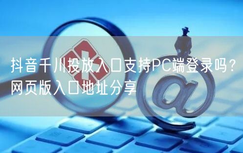 抖音千川投放入口支持PC端登录吗?网页版入口地址分享