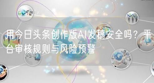 用今日头条创作版AI发稿安全吗?平台审核规则与风险预警