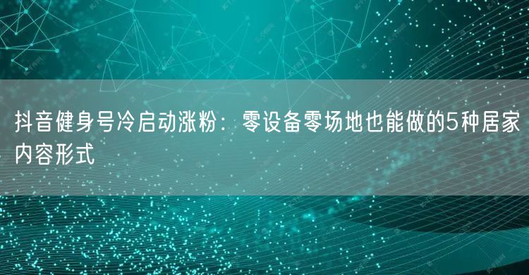 抖音健身号冷启动涨粉:零设备零场地也能做的5种居家内容形式