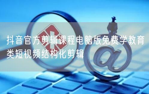 抖音官方剪辑课程电脑版免费学教育类短视频结构化剪辑