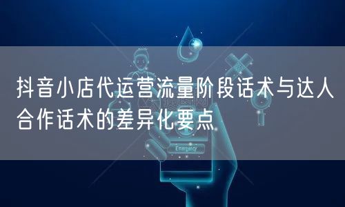 抖音小店代运营流量阶段话术与达人合作话术的差异化要点