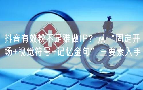 抖音有效粉不足难做IP?从“固定开场+视觉符号+记忆金句”三要素入手