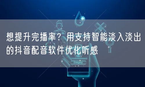 想提升完播率?用支持智能淡入淡出的抖音配音软件优化听感