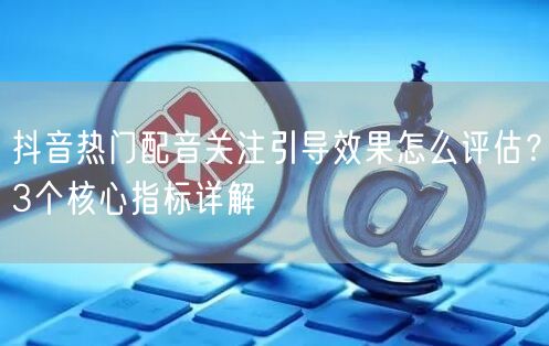 抖音热门配音关注引导效果怎么评估?3个核心指标详解