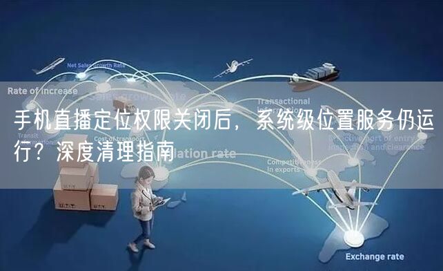 手机直播定位权限关闭后,系统级位置服务仍运行?深度清理指南