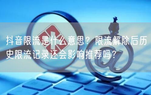 抖音限流是什么意思?限流解除后历史限流记录还会影响推荐吗?