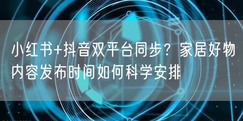 小红书+抖音双平台同步?家居好物内容发布时间如何科学安排