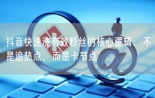 抖音快速涨有效粉丝的核心逻辑:不是追热点,而是卡节点