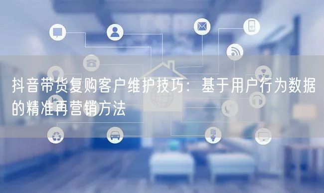 抖音带货复购客户维护技巧:基于用户行为数据的精准再营销方法