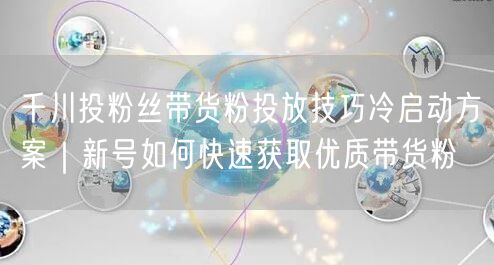 千川投粉丝带货粉投放技巧冷启动方案|新号如何快速获取优质带货粉