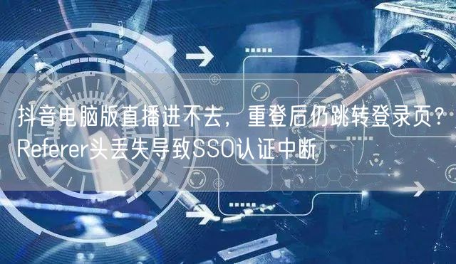 抖音电脑版直播进不去,重登后仍跳转登录页?Referer头丢失导致SSO认证中断
