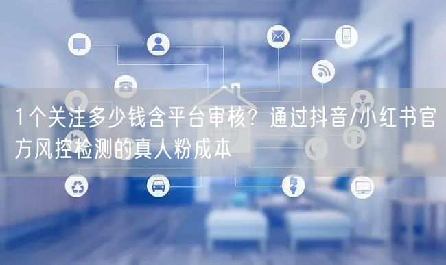 1个关注多少钱含平台审核?通过抖音/小红书官方风控检测的真人粉成本